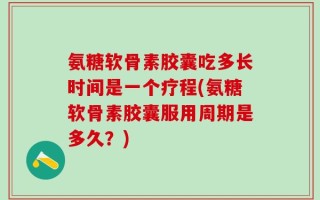 氨糖软骨素胶囊吃多长时间是一个疗程(氨糖软骨素胶囊服用周期是多久？)