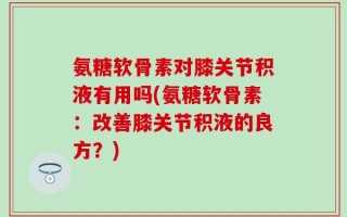 氨糖软骨素对膝关节积液有用吗(氨糖软骨素：改善膝关节积液的良方？)