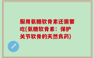 服用氨糖软骨素还需要吃(氨糖软骨素：保护关节软骨的天然良药)