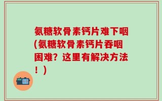 氨糖软骨素钙片难下咽(氨糖软骨素钙片吞咽困难？这里有解决方法！)