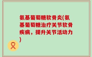 氨基葡萄糖软骨炎(氨基葡萄糖治疗关节软骨疾病，提升关节活动力)