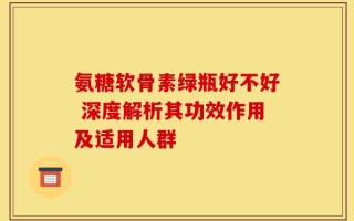 氨糖软骨素绿瓶好不好 深度解析其功效作用及适用人群