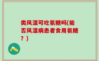 类风湿可吃氨糖吗(能否风湿病患者食用氨糖？)