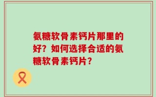 氨糖软骨素钙片那里的好？如何选择合适的氨糖软骨素钙片？