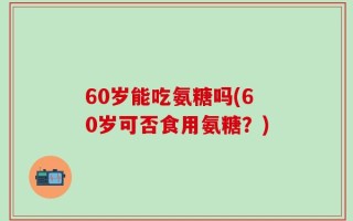 60岁能吃氨糖吗(60岁可否食用氨糖？)
