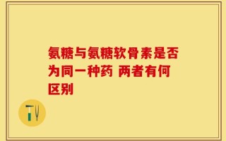 氨糖与氨糖软骨素是否为同一种药 两者有何区别