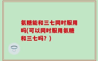 氨糖能和三七同时服用吗(可以同时服用氨糖和三七吗？)