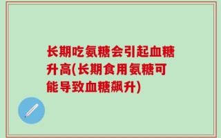 长期吃氨糖会引起血糖升高(长期食用氨糖可能导致血糖飙升)