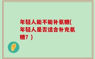 年轻人能不能补氨糖(年轻人是否适合补充氨糖？)