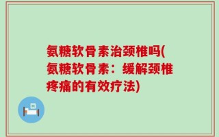 氨糖软骨素治颈椎吗(氨糖软骨素：缓解颈椎疼痛的有效疗法)