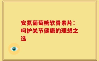 安氨葡萄糖软骨素片：呵护关节健康的理想之选