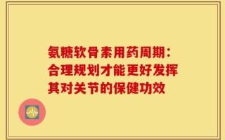 氨糖软骨素用药周期：合理规划才能更好发挥其对关节的保健功效