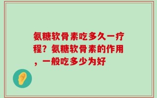 氨糖软骨素吃多久一疗程？氨糖软骨素的作用，一般吃多少为好
