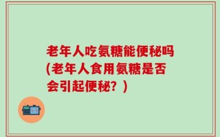 老年人吃氨糖能便秘吗(老年人食用氨糖是否会引起便秘？)