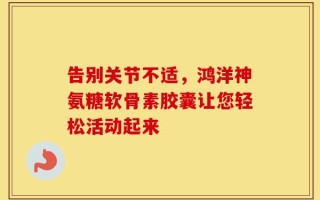 告别关节不适，鸿洋神氨糖软骨素胶囊让您轻松活动起来