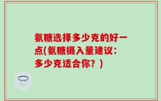 氨糖选择多少克的好一点(氨糖摄入量建议：多少克适合你？)
