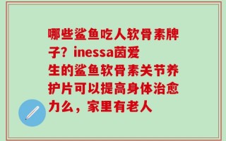 哪些鲨鱼吃人软骨素牌子？inessa茵爱生的鲨鱼软骨素关节养护片可以提高身体治愈力么，家里有老人