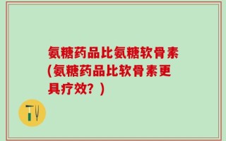 氨糖药品比氨糖软骨素(氨糖药品比软骨素更具疗效？)