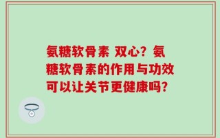氨糖软骨素 双心？氨糖软骨素的作用与功效可以让关节更健康吗？