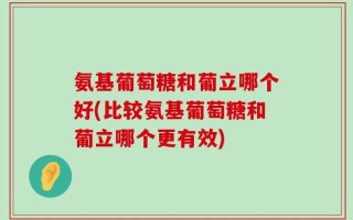 氨基葡萄糖和葡立哪个好(比较氨基葡萄糖和葡立哪个更有效)
