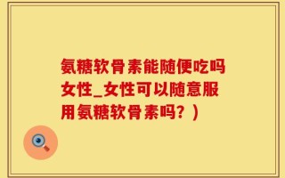 氨糖软骨素能随便吃吗女性_女性可以随意服用氨糖软骨素吗？)