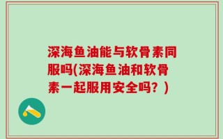 深海鱼油能与软骨素同服吗(深海鱼油和软骨素一起服用安全吗？)