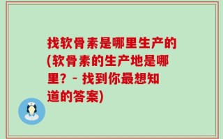 找软骨素是哪里生产的(软骨素的生产地是哪里？- 找到你最想知道的答案)