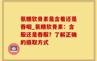 氨糖软骨素是含着还是吞咽_氨糖软骨素：含服还是吞服？了解正确的摄取方式