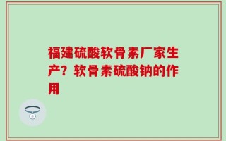 福建硫酸软骨素厂家生产？软骨素硫酸钠的作用