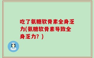 吃了氨糖软骨素全身乏力(氨糖软骨素导致全身乏力？)