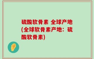硫酸软骨素 全球产地(全球软骨素产地：硫酸软骨素)