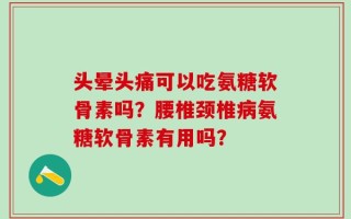 头晕头痛可以吃氨糖软骨素吗？腰椎颈椎病氨糖软骨素有用吗？