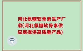 河北氨糖软骨素生产厂家(河北氨糖软骨素供应商提供高质量产品)