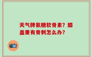 天气牌氨糖软骨素？膝盖里有骨刺怎么办？