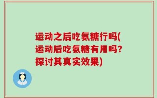 运动之后吃氨糖行吗(运动后吃氨糖有用吗？探讨其真实效果)