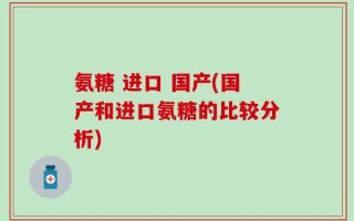 氨糖 进口 国产(国产和进口氨糖的比较分析)