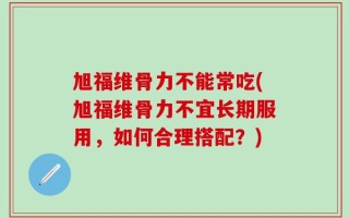 旭福维骨力不能常吃(旭福维骨力不宜长期服用，如何合理搭配？)