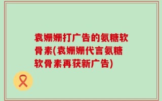 袁姗姗打广告的氨糖软骨素(袁姗姗代言氨糖软骨素再获新广告)
