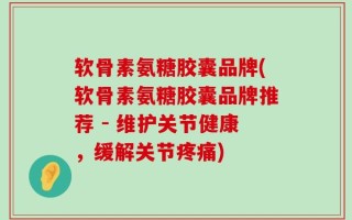 软骨素氨糖胶囊品牌(软骨素氨糖胶囊品牌推荐 - 维护关节健康，缓解关节疼痛)