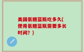美国氨糖蓝瓶吃多久(使用氨糖蓝瓶需要多长时间？)