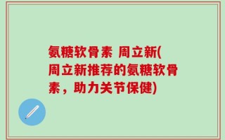 氨糖软骨素 周立新(周立新推荐的氨糖软骨素，助力关节保健)