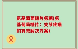 氨基葡萄糖片氨糖(氨基葡萄糖片：关节疼痛的有效解决方案)