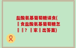盐酸氨基葡萄糖误食(誤食盐酸氨基葡萄糖怎麼辦？專家給出答案)