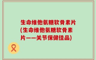 生命维他氨糖软骨素片(生命维他氨糖软骨素片——关节保健佳品)