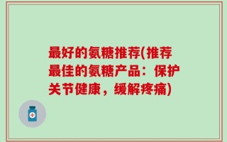 最好的氨糖推荐(推荐最佳的氨糖产品：保护关节健康，缓解疼痛)