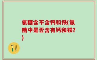 氨糖含不含钙和铁(氨糖中是否含有钙和铁？)