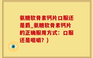 氨糖软骨素钙片口服还是爵_氨糖软骨素钙片的正确服用方式：口服还是咀嚼？)