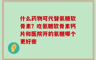 什么药物可代替氨糖软骨素？吃氨糖软骨素钙片和医院开的氨糖哪个更好些