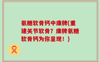 氨糖软骨钙中康牌(重建关节软骨？康牌氨糖软骨钙为你呈现！)