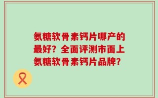 氨糖软骨素钙片哪产的最好？全面评测市面上氨糖软骨素钙片品牌？